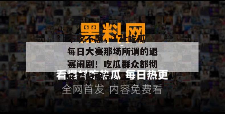 不吹不黑，17c吃瓜每日大赛那场所谓的退赛闹剧！吃瓜群众都彻底看傻眼了。
