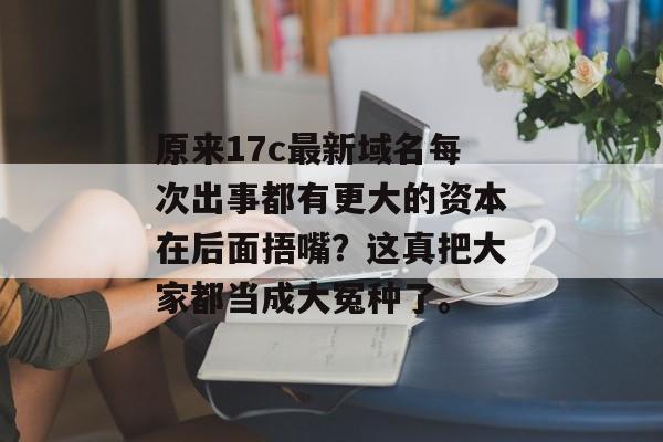 原来17c最新域名每次出事都有更大的资本在后面捂嘴？这真把大家都当成大冤种了。