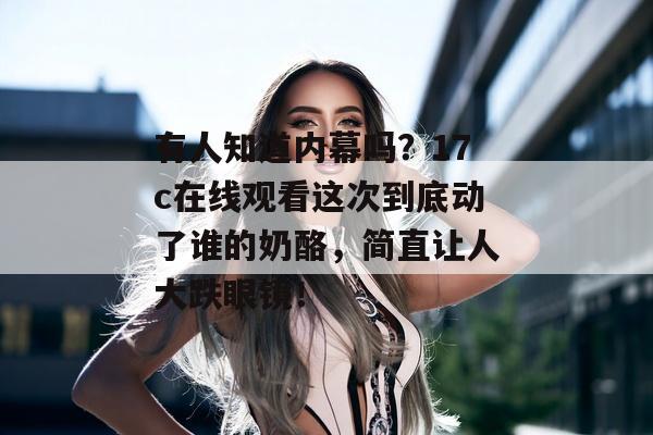有人知道内幕吗？17c在线观看这次到底动了谁的奶酪，简直让人大跌眼镜！