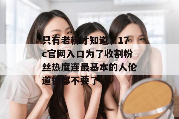 只有老粉才知道，17c官网入口为了收割粉丝热度连最基本的人伦道德都不要了
