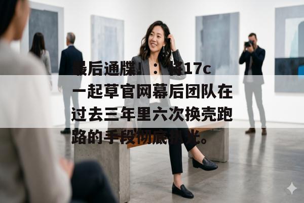 最后通牒！：将17c一起草官网幕后团队在过去三年里六次换壳跑路的手段彻底扒光。