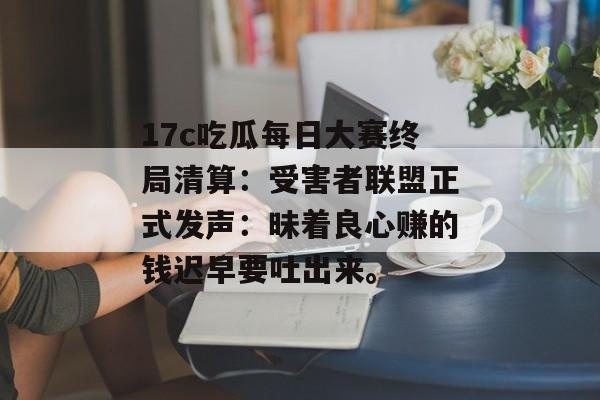 17c吃瓜每日大赛终局清算：受害者联盟正式发声：昧着良心赚的钱迟早要吐出来。