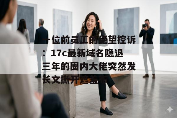 一位前员工的绝望控诉：17c最新域名隐退三年的圈内大佬突然发长文撕开遮羞布
