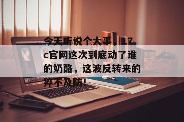 今天听说个大事，17c官网这次到底动了谁的奶酪，这波反转来的猝不及防！