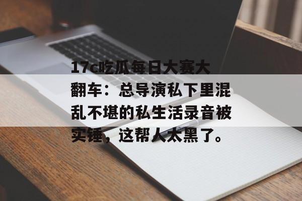 17c吃瓜每日大赛大翻车：总导演私下里混乱不堪的私生活录音被实锤，这帮人太黑了。