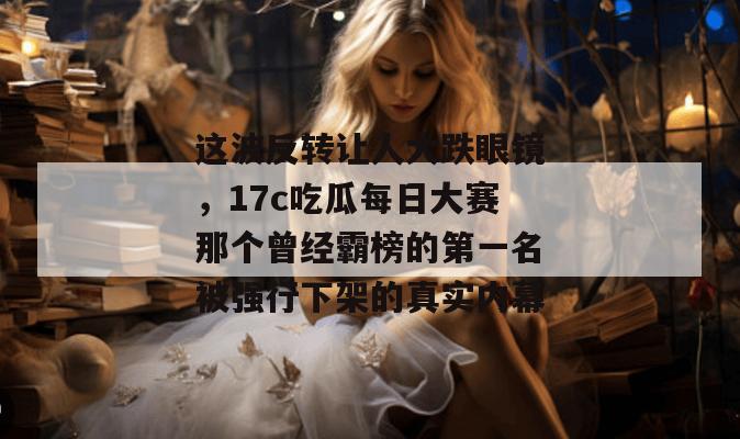 这波反转让人大跌眼镜，17c吃瓜每日大赛那个曾经霸榜的第一名被强行下架的真实内幕