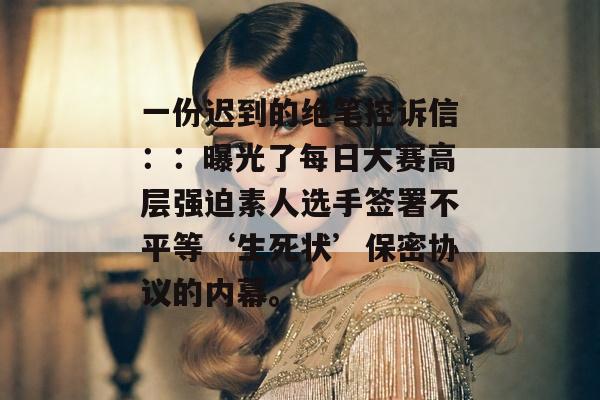 一份迟到的绝笔控诉信：：曝光了每日大赛高层强迫素人选手签署不平等‘生死状’保密协议的内幕。