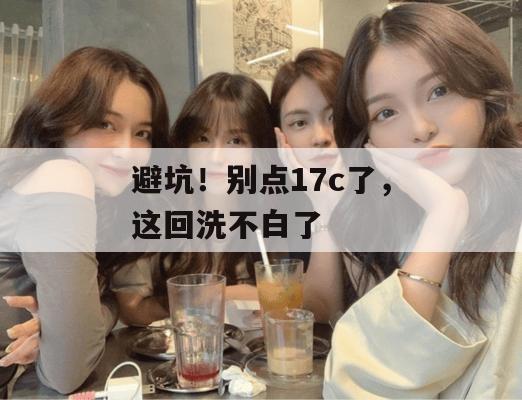避坑！别点17c了，这回洗不白了