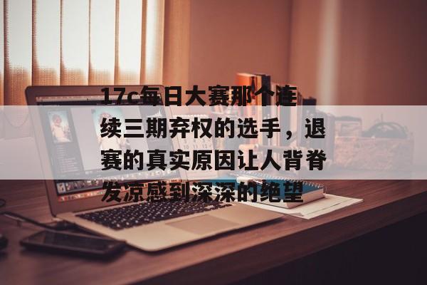 17c每日大赛那个连续三期弃权的选手，退赛的真实原因让人背脊发凉感到深深的绝望