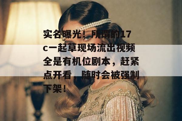 实名曝光！所谓的17c一起草现场流出视频全是有机位剧本，赶紧点开看，随时会被强制下架！