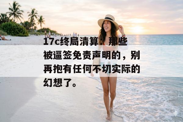 17c终局清算：那些被逼签免责声明的，别再抱有任何不切实际的幻想了。