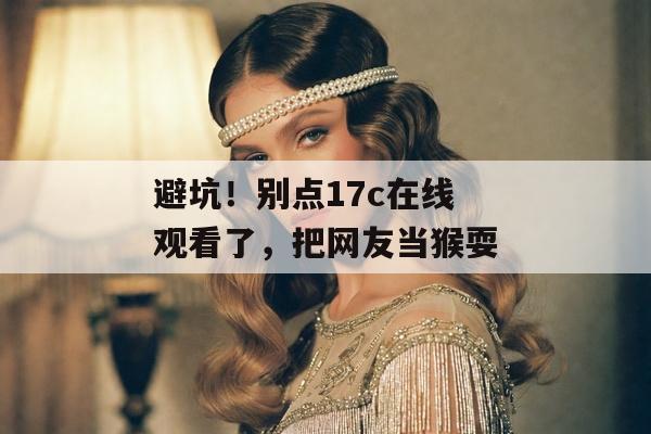 避坑！别点17c在线观看了，把网友当猴耍