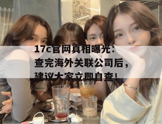 17c官网真相曝光：查完海外关联公司后，建议大家立即自查！