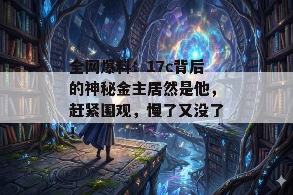 全网爆料：17c背后的神秘金主居然是他，赶紧围观，慢了又没了！