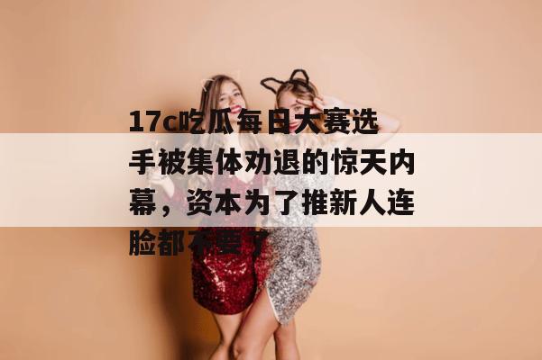 17c吃瓜每日大赛选手被集体劝退的惊天内幕，资本为了推新人连脸都不要了