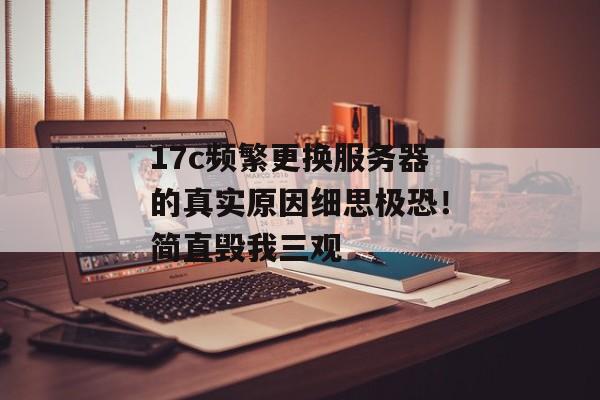 17c频繁更换服务器的真实原因细思极恐！简直毁我三观
