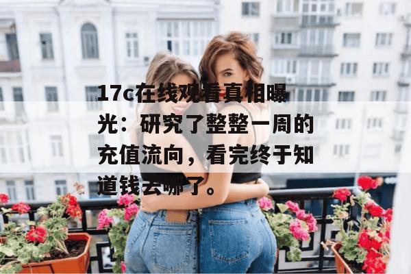 17c在线观看真相曝光：研究了整整一周的充值流向，看完终于知道钱去哪了。