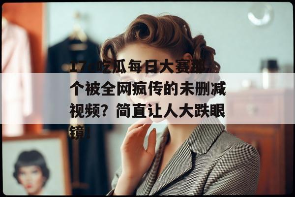 17c吃瓜每日大赛那个被全网疯传的未删减视频？简直让人大跌眼镜！
